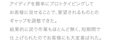 アイディアを簡単にプロトタイピングしてお客様に見せることで、要望されるものとのギャップを調整できた。結果的に戻り作業もほとんど無く、短期間で仕上げられたのでお客様にも大変喜ばれた。