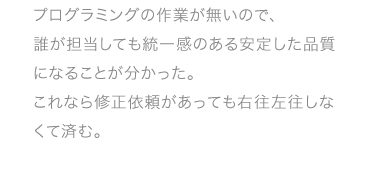 プログラミングの作業が無いので、誰が担当しても統一感のある安定した品質になることが分かった。これなら修正依頼があっても右往左往しなくて済む。