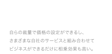 自らの裁量で価格の設定ができるし、さまざまな自社のサービスと組み合わせてビジネスができるだけに相乗効果も高い。