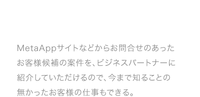 MetaAppサイトなどからお問合せのあったお客様候補の案件を、ビジネスパートナーに紹介していただけるので、今まで知ることの無かったお客様の仕事もできる。