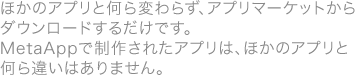 ●ほかのアプリと何ら変わらず、アプリマーケットからダウンロードするだけです。MetaAppで制作されたアプリは、ほかのアプリと何ら違いはありません。