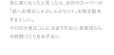 急に寒くなったと思ったら、近所のスーパーが「超〜お得なしゃぶしゃぶセット」を限定販売するらしい。今日の夕食はコレに決まりだね!と家族団らんの時間づくりをお手伝い