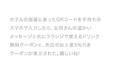 ホテルの部屋にあったQRコードを手持ちのスマホで入力したら、女将さんの温かいメッセージと共にラウンジで使えるドリンク無料クーポンと、売店のお土産5%引きクーポンが表示された。嬉しいね!