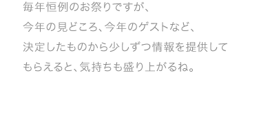 毎年恒例のお祭りですが、今年の見どころ、今年のゲストなど、決定したものから少しずつ情報を 提供してもらえると、気持ちも盛り上がるね。