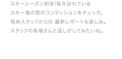 スキーシーズン到来!毎年訪れているスキー場の雪のコンディションをチェック。現地スタッフからの 最新レポートも楽しみ。スタッフの馬場さんと話しがしてみたいね。