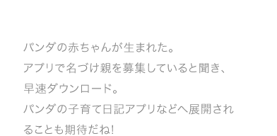 パンダの赤ちゃんが生まれた。アプリで名づけ親を募集していると聞き、早速ダウンロード。パンダの子育て日記アプリなどへ展開されることも期待だね!