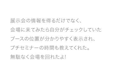 展示会の情報を得るだけでなく、会場に来てみたら自分がチェックしていたブースの位置が分かり やすく表示され、プチセミナーの時間も教えてくれた。無駄なく会場を回れたよ!